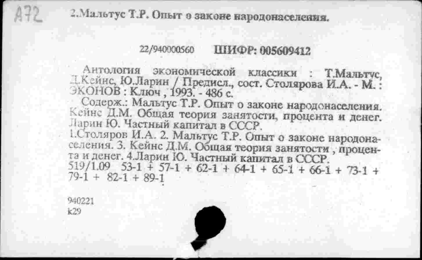 ﻿2.Мальтус Т.Р. Опыт о законе народонаселения.
22/940000560 ШИФР: 005609412
Антология экономической классики : Т.Мальтгс, {Хейнс, Ю. Ларин ] Предисл., сост. Столярова И.А. - М.; ЭКОНОВ : Ключ , 1993. - 486 с.
Содерж.: Мальтус Т.Р. Опыт о законе народонаселения. Кейнс Д.М. Общая теория занятости, процента и денег. Ларин Ю. Частный капитал в СССР.
^Столяров И.А. 2. Мальтус Т.Р. Опыт о законе народонаселения. 3. Кейнс Д.М. Оощая теория занятости , процента и денег. 4.Ларин Ю. Частный капитал в СССР 519/1.09 53-1 + 57-1 + 62-1 4- 64-1 + 65-1 + 66-1 + 73-1 + 79-1 + 82-1 + 89-1
940221 к29